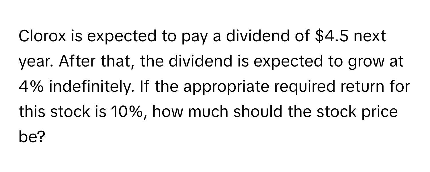 Clorox is expected to pay a dividend of $4.5 next year. After that, the dividend is expected to grow at 4% indefinitely. If the appropriate required return for this stock is 10%, how much should the stock price be?