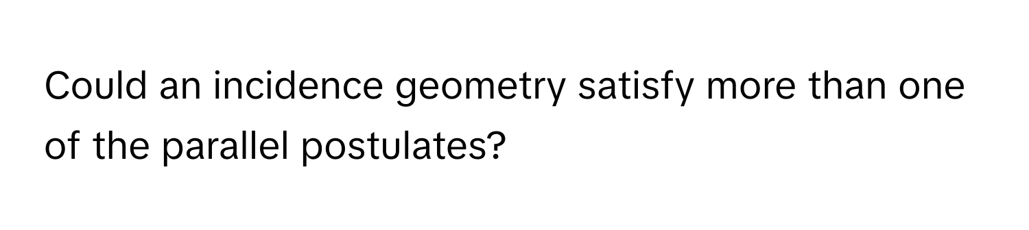 Could an incidence geometry satisfy more than one of the parallel postulates?