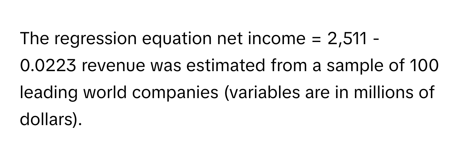 The regression equation net income = 2,511 - 0.0223 revenue was estimated from a sample of 100 leading world companies (variables are in millions of dollars).