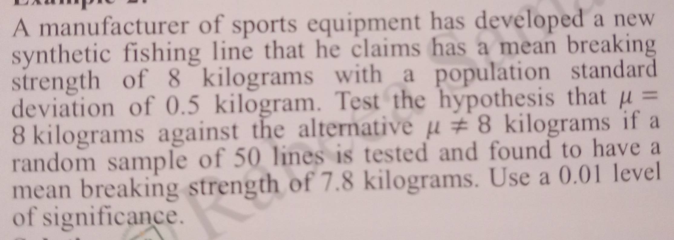 A manufacturer of sports equipment has developed a new 
synthetic fishing line that he claims has a mean breaking 
strength of 8 kilograms with a population standard 
deviation of 0.5 kilogram. Test the hypothesis that mu =
8 kilograms against the alternative mu != 8 kilograms if a 
random sample of 50 lines is tested and found to have a 
mean breaking strength of 7.8 kilograms. Use a 0.01 level 
of significance.