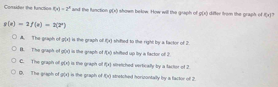 Consider the function f(x)=2^x and the function g(x) shown below. How will the graph of g(x) differ from the graph of f(x) ?
g(x)=2f(x)=2(2^x)
A. The graph of g(x) is the graph of f(x) shifted to the right by a factor of 2.
B. The graph of g(x) is the graph of f(x) shifted up by a factor of 2.
C. The graph of g(x) is the graph of f(x) stretched vertically by a factor of 2.
D. The graph of g(x) is the graph of f(x) stretched horizontally by a factor of 2.