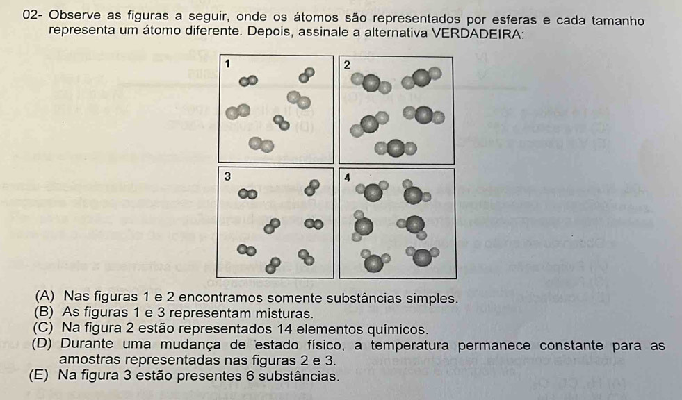 02- Observe as figuras a seguir, onde os átomos são representados por esferas e cada tamanho
representa um átomo diferente. Depois, assinale a alternativa VERDADEIRA:
(A) Nas figuras 1 e 2 encontramos somente substâncias simples.
(B) As figuras 1 e 3 representam misturas.
(C) Na figura 2 estão representados 14 elementos químicos.
(D) Durante uma mudança de estado físico, a temperatura permanece constante para as
amostras representadas nas figuras 2 e 3.
(E) Na figura 3 estão presentes 6 substâncias.