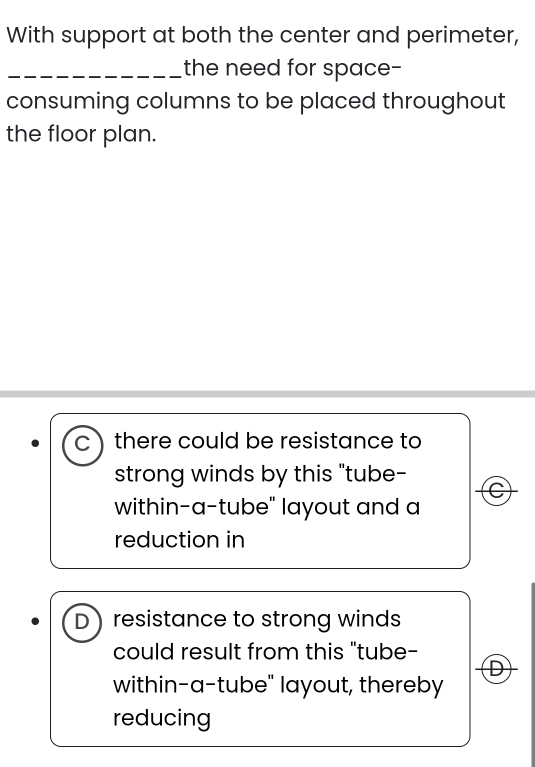 With support at both the center and perimeter,
_the need for space-
consuming columns to be placed throughout
the floor plan.
C) there could be resistance to
strong winds by this "tube-
C
within-a-tube" layout and a
reduction in
D resistance to strong winds
could result from this "tube-
D
within-a-tube" layout, thereby
reducing