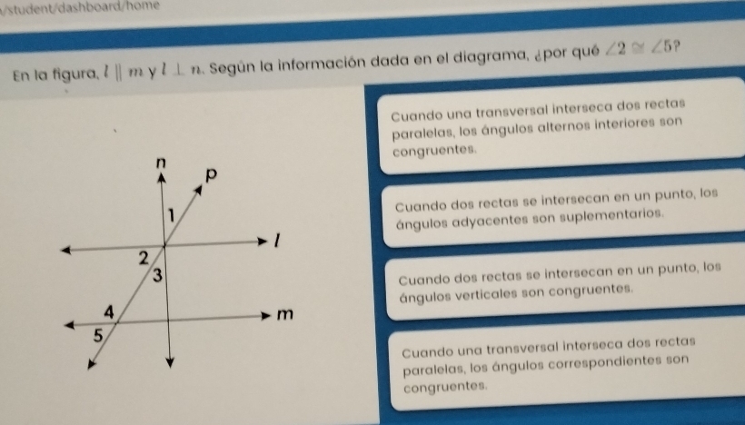 ent ashboard/home
En la figura, l||m | l⊥ n Según la información dada en el diagrama, ¿por qué ∠ 2≌ ∠ 5 ?
Cuando una transversal interseca dos rectas
paralelas, los ángulos alternos interiores son
congruentes.
Cuando dos rectas se intersecan en un punto, los
ángulos adyacentes son suplementarios.
Cuando dos rectas se intersecan en un punto, los
ángulos verticales son congruentes.
Cuando una transversal interseca dos rectas
paralelas, los ángulos correspondientes son
congruentes.