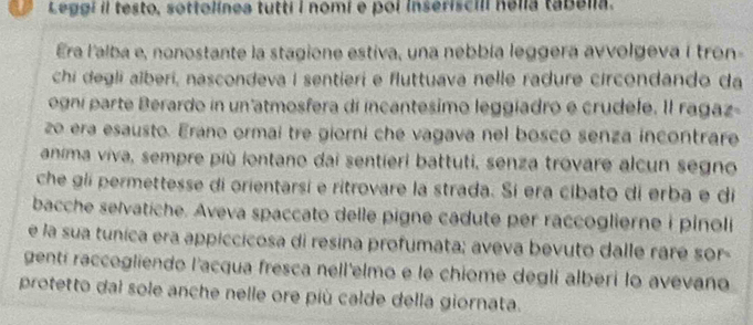 Leggi il testo, sottolínea tutti I nomi e pol inseriscill hella tabelia. 
Era l'alba e, nonostante la stagione estiva, una nebbía leggera avvolgeva í tron- 
chi degli alberi, nascondeva I sentieri e fluttuava nelle radure circondando da 
ogní parte Berardo in un atmosfera di incantesimo leggiadro e crudele. Il ragaz- 
zo era esausto. Erano ormai tre giorni che vagava nel bosco senza incontrare 
anima viva, sempre più lontano dai sentieri battuti, senza trovare alcun segno 
che gii permettesse di orientarsí e ritrovare la strada. Sí era cibato di erba e di 
bacche selvatiche. Aveva spaccato delle pigne cadute per raccoglierne i pinoli 
e la sua tunica era appiccicosa di resina profumata; aveva bevuto dalle rare sor- 
gentí raccogliendo l'acqua fresca nell'elmo e le chiome deglí alberi lo avevano 
protetto dal sole anche nelle ore più calde della giornata.