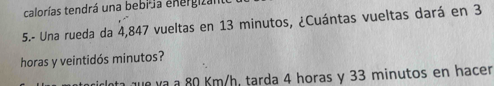 calorías tendrá una bebi la energizanto 
5.- Una rueda da 4,847 vueltas en 13 minutos, ¿Cuántas vueltas dará en 3
horas y veintidós minutos? 
Inta que va a 80 Km/h, tarda 4 horas y 33 minutos en hacer