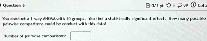 つ5 299 Deta 
You conduct a 1 -way ANOVA with 10 groups. You find a statistically significant effect. How many possible 
pairwise comparisons could be conduct with this data? 
Number of pairwise comparisons: □