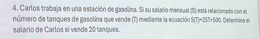 Carlos trabaja en una estación de gasolina. Si su salario mensual (S) está relacionado con el 
número de tanques de gasolina que vende (T) mediante la ecuación S(T)=25T+500. Determina el 
salario de Carlos si vende 20 tanques.