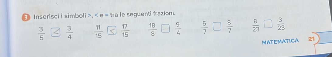 Inserisci i simboli >, < e = tra le seguenti frazioni.
 3/5   3/4   11/15   17/15   18/8   9/4   5/7   8/7   8/23   3/23 
MATEMATICA 21