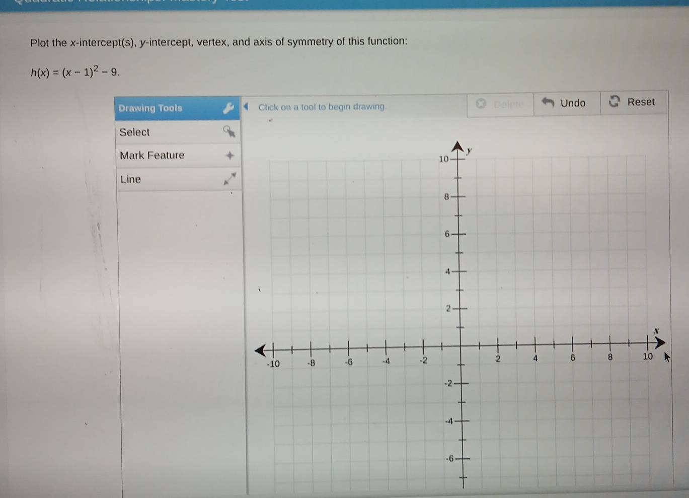 Plot the x-intercept(s), y-intercept, vertex, and axis of symmetry of this function:
h(x)=(x-1)^2-9. 
Drawing Tools Click on a tool to begin drawing. Delete Undo Reset 
Select 
Mark Feature 
Line