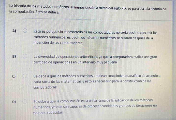 La historia de los métodos numéricos, al menos desde la mitad del siglo XIX, es paralela a la historia de
la computación. Esto se debe a:
A) Esto es porque sin el desarrollo de las computadoras no sería posible concebir los
métodos numéricos, es decir, los métodos numéricos se crearon después de la
invención de las computadoras
B) La diversidad de operaciones aritméticas, ya que la computadora realiza una gran
cantidad de operaciones en un intervalo muy pequeño
C) Se debe a que los métodos numéricos emplean conocimiento analítico de acuerdo a
cada rama de las matemáticas y esto es necesario para la construcción de las
computadoras
D) Se debe a que la computación es la única rama de la aplicación de los métodos
numéricos, ya que son capaces de procesar cantidades grandes de iteraciones en
tiempos reducidos