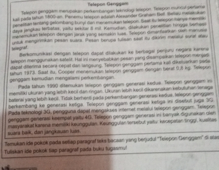 Telepon Genggam
Telepon genggam merupakan perkembangan teknologi telepon. Telepon muncul pertame
kali pada tahun 1800-an. Penemu telepon adalah Alexander Graham Bell. Beliau meiakukan
penelitian tentang gelombang bunyi dan menemukan telepon. Saat itu telepon hanys memilik
daya jangkau terbatas, yaitu sekitar 8 mil. Kemudian, dřakukan penelitian hingga berhasi
menemukan telepon dengan jarak yang semakin luas. Telepon dimanfaatkan oleh manusia
untuk mengirimkan pesan suara. Pesan berupa tulisan saat itu dikirim melalui surat atau
telegraf.
Berkomunikasi dengan telepon dapat dilakukan ke berbagai penjuru negara karenə
telepon menggunakan satelit. Hal ini menyebabkan pesan yang disampaikan telepon menjad
dapat diterima secara cepat dan langsung. Telepon genggam pertama kali dikeluarkan pada
tahun 1973. Saat itu, Cooper menemukan telepon genggam dengan berat 9,8 kg. Telepon
genggam kemudian mengalami perkembangan.
Pada tahun 1990 ditemukan telepon genggam generasi kedua. Telepon genggam ini
memiliki ukuran yang lebih kecil dan ringan. Ukuran lebih kecil dikarenakan kebutuhan tenage
baterai yang lebih kecil. Tidak berhenti pada perkembangan generasi kedua, telepon genggam
berkembang ke generasi ketiga. Telepon genggam generasi ketiga ini disebut juga 30.
Pada teknologi 3G, pengguna dapat mengakses internet melalui telepon genggam. Telepon
genggam generasi keempat yaitu 4G. Telepon genggam generasi ini banyak digunakan oleh
masyarakat karena memiliki keunggulan. Keunggulan tersebut yaitu: kecepatan tinggi, kualitas
suara baik, dan jangkauan luas.
Temukan ide pokok pada setiap paragraf teks bacaan yang berjudul ''Telepon Genggar'' di atas
Tuliskan ide pokok tiap paragraf pada buku tugasmu!