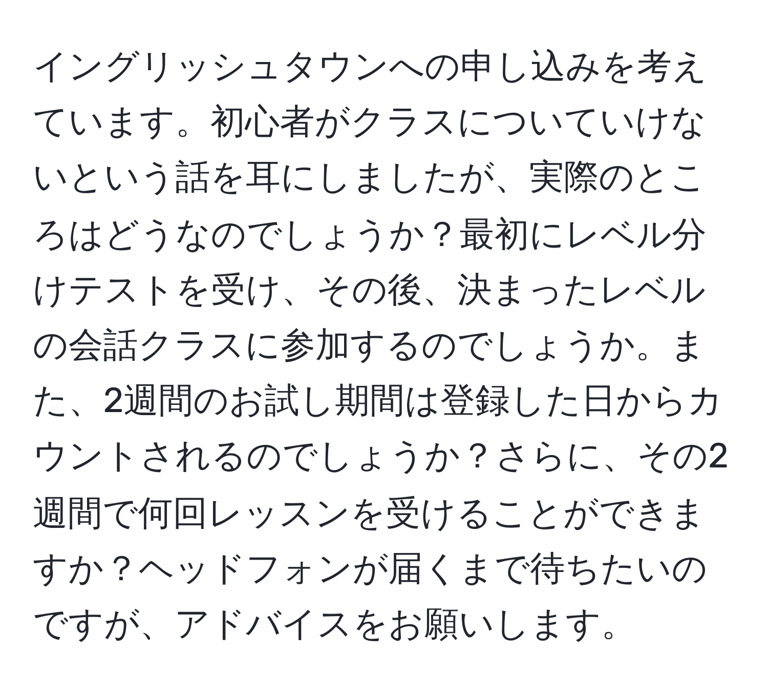 イングリッシュタウンへの申し込みを考えています。初心者がクラスについていけないという話を耳にしましたが、実際のところはどうなのでしょうか？最初にレベル分けテストを受け、その後、決まったレベルの会話クラスに参加するのでしょうか。また、2週間のお試し期間は登録した日からカウントされるのでしょうか？さらに、その2週間で何回レッスンを受けることができますか？ヘッドフォンが届くまで待ちたいのですが、アドバイスをお願いします。