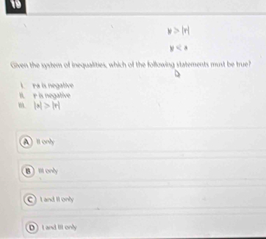 19
y>|r|
y
Given the system of inequalities, which of the following statements must be true?
I. rs is negative
I. r is negative
'. |x|>|r|
Il only
B)Ill only
C) L and II only
DI and Ill only