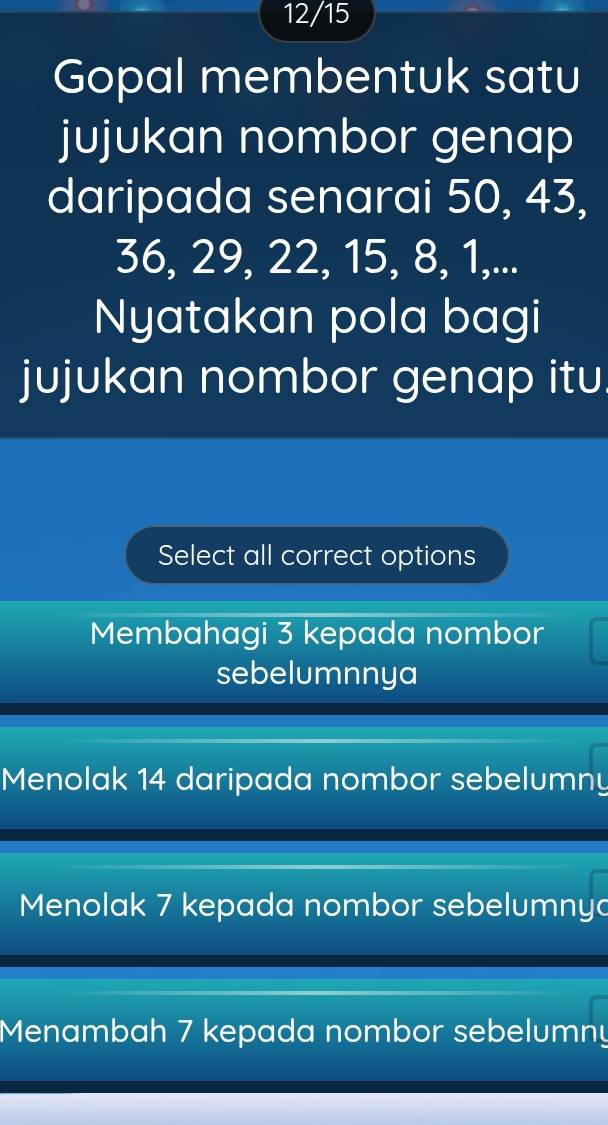 12/15
Gopal membentuk satu
jujukan nombor genap
daripada senarai 50, 43,
36, 29, 22, 15, 8, 1,...
Nyatakan pola bagi
jujukan nombor genap itu
Select all correct options
Membahagi 3 kepada nombor
sebelumnnya
Menolak 14 daripada nombor sebelumny
Menolak 7 kepada nombor sebelumnya
Menambah 7 kepada nombor sebelumny