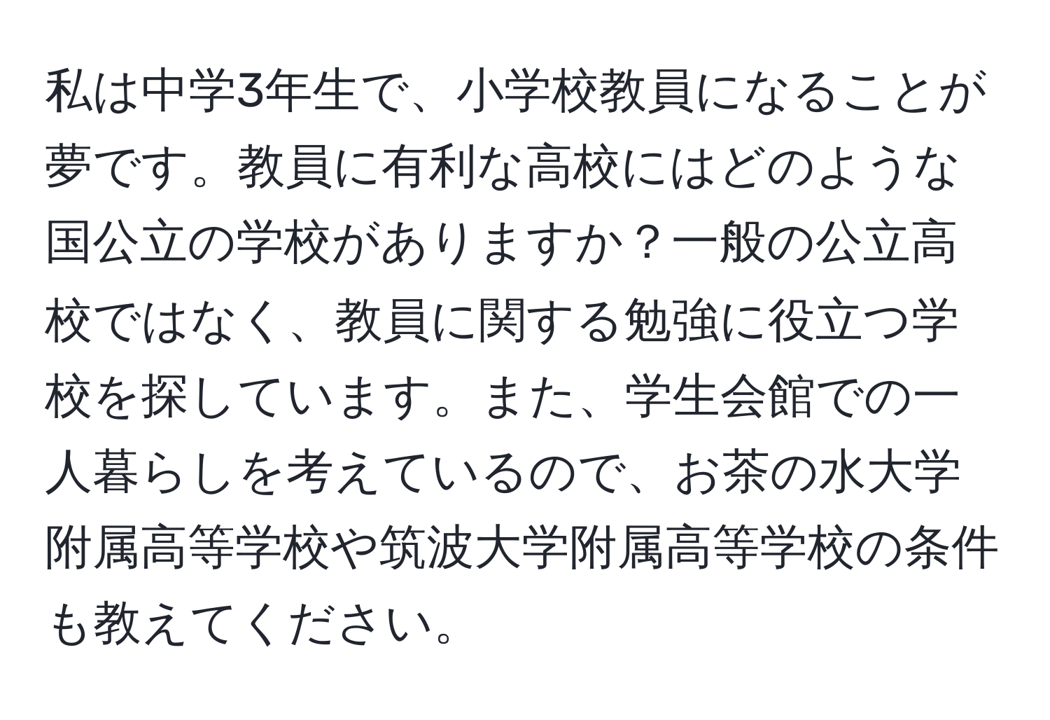 私は中学3年生で、小学校教員になることが夢です。教員に有利な高校にはどのような国公立の学校がありますか？一般の公立高校ではなく、教員に関する勉強に役立つ学校を探しています。また、学生会館での一人暮らしを考えているので、お茶の水大学附属高等学校や筑波大学附属高等学校の条件も教えてください。