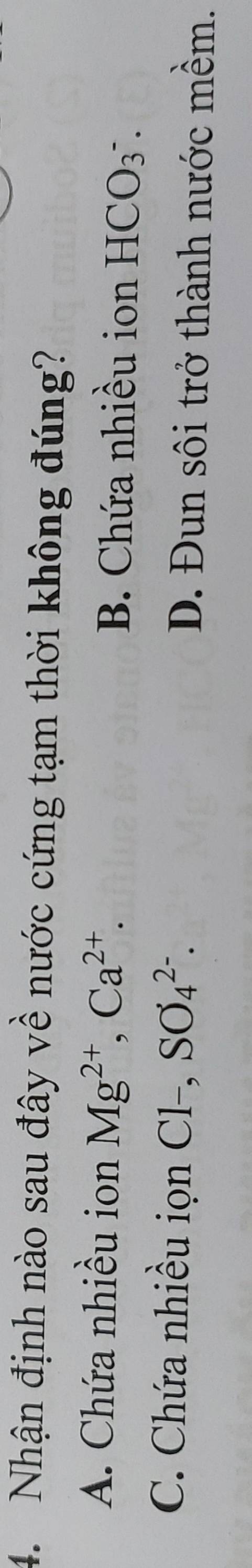 Nhận định nào sau đây về nước cứng tạm thời không đúng?
A. Chứa nhiều ion Mg^(2+), Ca^(2+). B. Chứa nhiều ion HCO_3^-.
C. Chứa nhiều iọn Cl-, SO_4^(2-). D. Đun sôi trở thành nước mềm.