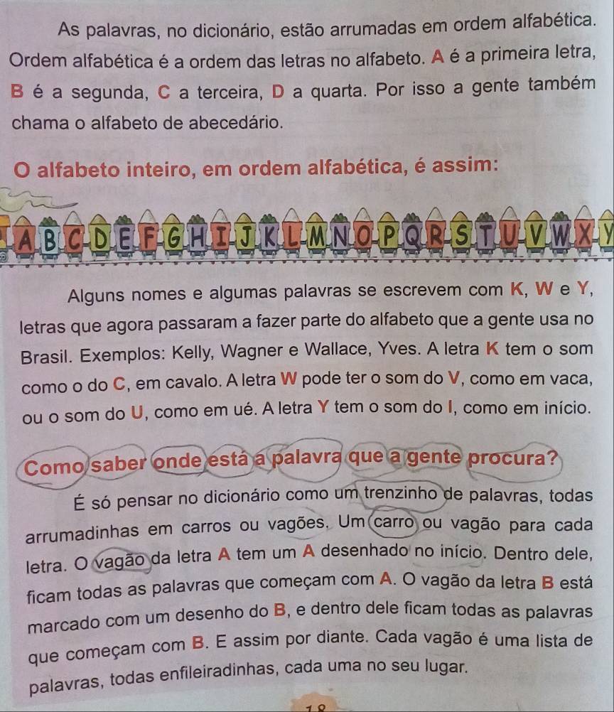 As palavras, no dicionário, estão arrumadas em ordem alfabética. 
Ordem alfabética é a ordem das letras no alfabeto. A é a primeira letra, 
B é a segunda, C a terceira, D a quarta. Por isso a gente também 
chama o alfabeto de abecedário. 
O alfabeto inteiro, em ordem alfabética, é assim: 
ABCDEFGHIUKUMNOPORSTUMWXM 
Alguns nomes e algumas palavras se escrevem com K, W e Y, 
letras que agora passaram a fazer parte do alfabeto que a gente usa no 
Brasil. Exemplos: Kelly, Wagner e Wallace, Yves. A letra K tem o som 
como o do C, em cavalo. A letra W pode ter o som do V, como em vaca, 
ou o som do U, como em ué. A letra Y tem o som do I, como em início. 
Como saber onde está a palavra que a gente procura? 
É só pensar no dicionário como um trenzinho de palavras, todas 
arrumadinhas em carros ou vagões. Um carro ou vagão para cada 
letra. O vagão da letra A tem um A desenhado no início. Dentro dele, 
ficam todas as palavras que começam com A. O vagão da letra B está 
marcado com um desenho do B, e dentro dele ficam todas as palavras 
que começam com B. E assim por diante. Cada vagão é uma lista de 
palavras, todas enfileiradinhas, cada uma no seu lugar. 
1 0