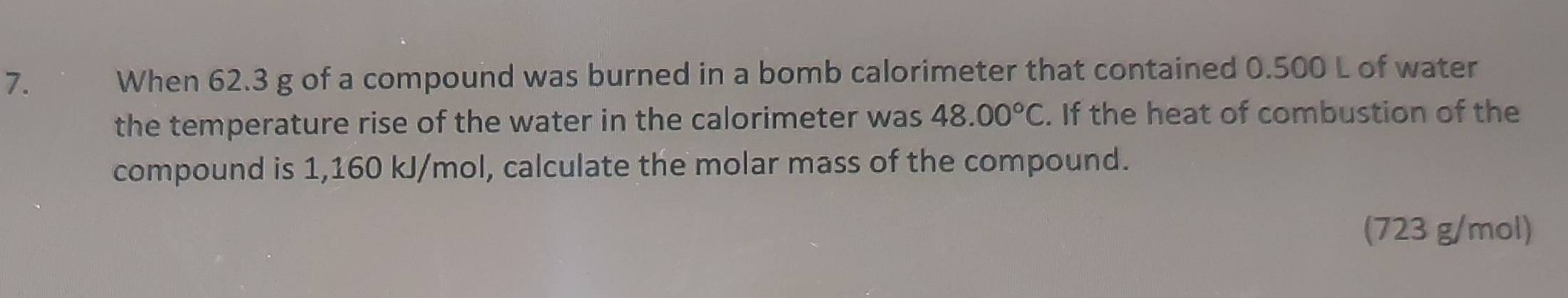 When 62.3 g of a compound was burned in a bomb calorimeter that contained 0.500 L of water 
the temperature rise of the water in the calorimeter was 48.00°C. If the heat of combustion of the 
compound is 1,160 kJ/mol, calculate the molar mass of the compound. 
(723 g/mol)