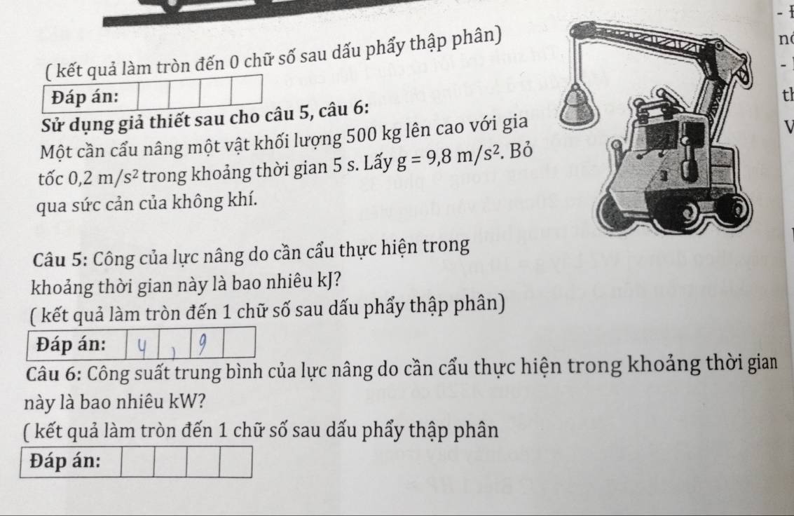  
( kết quả làm tròn đến 0 chữ số sau dấu phẩy thập phân) 
n 
- 
Đáp án: t 
Sử dụng giả thiết sau cho câu 5, câu 6: 
Một cần cầu nâng một vật khối lượng 500 kg lên cao với gia 
tốc 0, 2m/s^2 trong khoảng thời gian 5 s. Lấy g=9,8m/s^2. Bỏ 
qua sức cản của không khí. 
Câu 5: Công của lực nâng do cần cẩu thực hiện trong 
khoảng thời gian này là bao nhiêu kJ? 
( kết quả làm tròn đến 1 chữ số sau dấu phẩy thập phân) 
Câu 6: Công suất trung bình của lực nâng do cần cẩu thực hiện trong khoảng thời giam 
này là bao nhiêu kW? 
( kết quả làm tròn đến 1 chữ số sau dấu phẩy thập phân 
Đáp án: