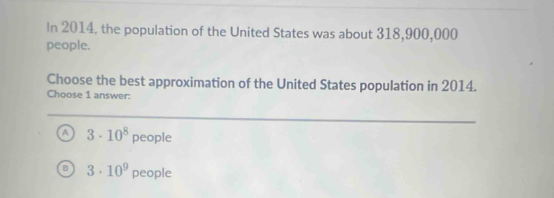 In 2014, the population of the United States was about 318,900,000
people.
Choose the best approximation of the United States population in 2014.
Choose 1 answer:
A 3· 10^8 people
3· 10^9 people