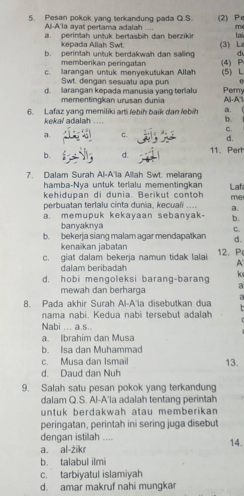 Pesan pokok yang terkandung pada Q.S. (2) Pe
Al-A'la ayat pertama adalah .... m
a. perintah untuk bertasbih dan berzikir lai
kepada Allah Swt. (3) La
b. perintah untuk berdakwah dan saling d
memberikan peringatan (4) P
c. larangan untuk menyekutukan Allah (5) L
Swt. dengan sesuatu apa pun
e
d. larangan kepada manusia yang terlalu Perny
mementingkan urusan dunia Al-A'l;
6. Lafaz yang memiliki arti lebih baik dan lebih a.
kekal adalah ...
b.
C.
a.
C.
d.
11. Perh
b.
d.
7. Dalam Surah Al-A'la Allah Swt. melarang
hamba-Nya untuk terlalu mementingkan Laf
kehidupan di dunia. Berikut contoh me
perbuatan terlalu cinta dunia, kecuali ....
a.
a. memupuk kekayaan sebanyak- b.
banyaknya
C.
b. bekerja siang malam agar mendapatkan d.
kenaikan jabatan
c. giat dalam bekerja namun tidak lalai 12. P
A
dalam beribadah
d. hobi mengoleksi barang-barang ke
mewah dan berharga
a
a
8. Pada akhir Surah Al-A'la disebutkan dua
nama nabi. Kedua nabi tersebut adalah
Nabi ... a.s..
a. Ibrahim dan Musa
b. Isa dan Muhammad
c. Musa dan Ismail 13.
d. Daud dan Nuh
9. Salah satu pesan pokok yang terkandung
dalam Q.S. Al-A'la adalah tentang perintah
untuk berdakwah atau memberikan 
peringatan, perintah ini sering juga disebut
dengan istilah ....
14.
a. al-żikr
b. talabul ilmi
c. tarbiyatul islamiyah
d. amar makruf nahi mungkar