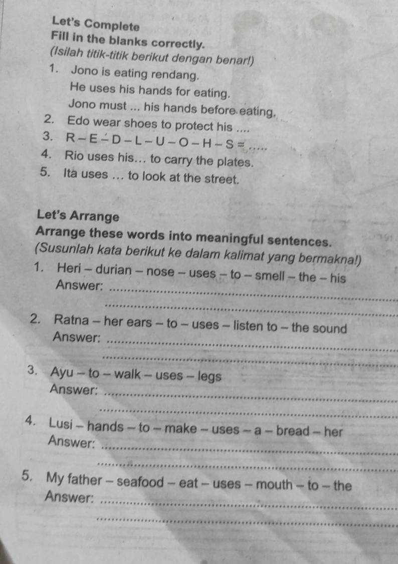 Let's Complete 
Fill in the blanks correctly. 
(Isilah titik-titik berikut dengan benar!) 
1. Jono is eating rendang. 
He uses his hands for eating. 
Jono must ... his hands before eating. 
2. Edo wear shoes to protect his .... 
3. R-E-D-L-U-O-H-S= _ 
4. Rio uses his.. to carry the plates. 
5. Ita uses ... to look at the street. 
Let's Arrange 
Arrange these words into meaningful sentences. 
(Susunlah kata berikut ke dalam kalimat yang bermakna!) 
1. Heri - durian - nose - uses - to - smell - the - his 
Answer:_ 
_ 
2. Ratna - her ears - to - uses - listen to - the sound 
Answer:_ 
_ 
3. Ayu - to - walk -uses- legs 
Answer:_ 
_ 
4. Lusi - hands - to - make - -uses-a- bread — her 
_ 
Answer: 
_ 
5. My father - seafood -- -eat-uses- - mouth — to — the 
_ 
Answer: 
_