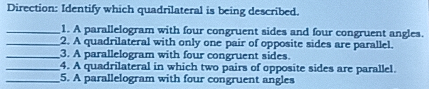 Direction: Identify which quadrilateral is being described. 
_1. A parallelogram with four congruent sides and four congruent angles. 
_2. A quadrilateral with only one pair of opposite sides are parallel. 
_3. A parallelogram with four congruent sides. 
_4. A quadrilateral in which two pairs of opposite sides are parallel. 
_5. A parallelogram with four congruent angles