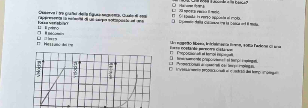 mble. Che cosa succede alla barca?
Rimane ferma
Si sposta verso il molo.
Osserva i tre grafici della figura seguente. Quale di essi Si sposta in verso opposto al molo.
rappresenta la velocità di un corpo sottoposto ad una Dipende dalla distanza tra la barca ed il molo.
forza variabile?
Il primo
] Il secondo
II terzo Un oggetto libero, inizialmente fermo, sotto l'azione di una
Nessuno dei tre forza costante percorre distanze:
* Proporzionali ai tempi impiegati.
€ Inversamente proporzionali ai tempi impiegati.
€ Proporzionali ai quadrati dei tempi impiegati.
Inversamente proporzionali ai quadrati dei tempi impiegati.