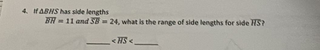 If △ BHS has side lengths
overline BH=11 and overline SB=24 , what is the range of side lengths for side overline HS ? 
_
_