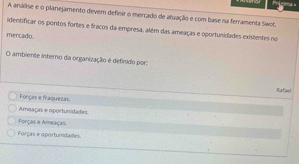 Antenior Práxima »
A análise e o planejamento devem definir o mercado de atuação e com base na ferramenta Swot,
identificar os pontos fortes e fracos da empresa, além das ameaças e oportunidades existentes no
mercado.
O ambiente interno da organização é definido por:
Rafael
Forças e fraquezas.
Ameaças e oportunidades.
Forças e Ameaças.
Forças e oportunidades.