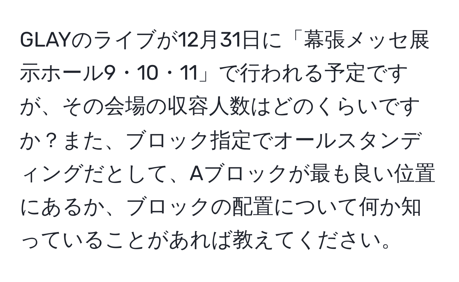 GLAYのライブが12月31日に「幕張メッセ展示ホール9・10・11」で行われる予定ですが、その会場の収容人数はどのくらいですか？また、ブロック指定でオールスタンディングだとして、Aブロックが最も良い位置にあるか、ブロックの配置について何か知っていることがあれば教えてください。