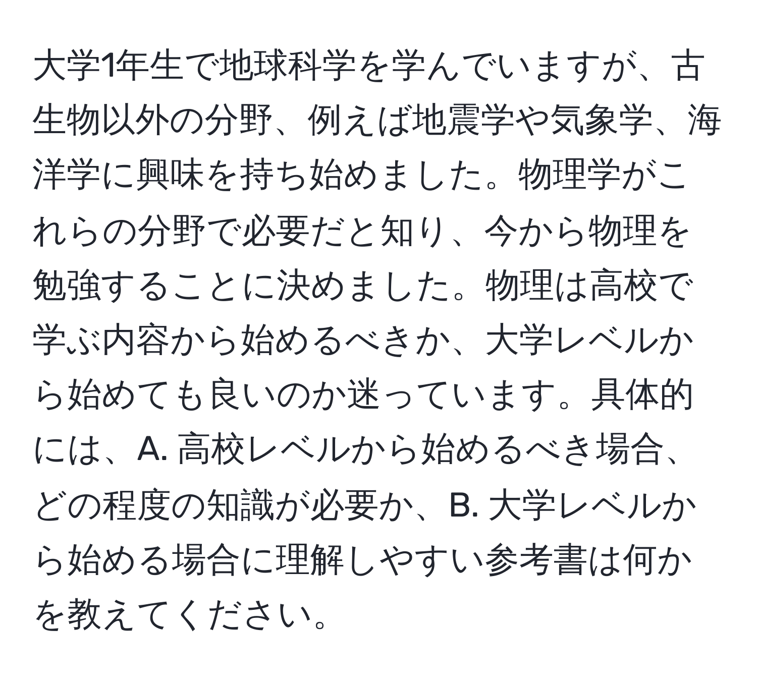 大学1年生で地球科学を学んでいますが、古生物以外の分野、例えば地震学や気象学、海洋学に興味を持ち始めました。物理学がこれらの分野で必要だと知り、今から物理を勉強することに決めました。物理は高校で学ぶ内容から始めるべきか、大学レベルから始めても良いのか迷っています。具体的には、A. 高校レベルから始めるべき場合、どの程度の知識が必要か、B. 大学レベルから始める場合に理解しやすい参考書は何かを教えてください。