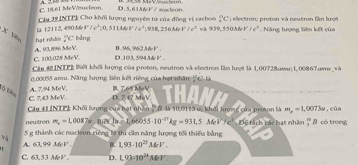 A. 2,66 MeV B. 39,58 MeV/nucle o n.
C. 18,61 MeV/nucleon. D.5,61MeV / nucleon.
Câu 39 [NTP]; Cho khối lượng nguyên tử của đồng vị cacbon _6^((13)C; electron; proton và neutron lần lượt
là 12112, 490 Me V/c^2); O, 511M V /c^2;938,256MeV/c^2 và 939,550MeV/c^2.  Năng lượng liên kết của
X ber hạt nhân _6^((13)C bằng
A. 93,896 MeV. B.96,962MeV .
C. 100,028 MeV. D.103, 594MeV .
Câu 40 [NTP]; Biết khối lượng của proton, neutron và electron lần lượt là 1,00728amu;1,00867amu và
0,00055 amu. Năng lượng liên kết riêng của hạt nhân frac 12)6C-1lambda
A. 7,94 MeV. B. 7.68 MeV.
lộ bền
C. 7,43 MeV. D. 7,47 MeV.
Câu 41 [NTP]: Khối lượng của hạt nhân l 'B là 10,0113 u; khối lượng của proton là m_p=1,0073u , của
neutron m_n=1,0087u. Biet 1u=1,66055· 10^(-27)kg=931,5MeV/c^2. Để tách các hạt nhân _5^((10)B có trong
và 5 g thành các nucleon riêng lẻ thì cần năng lượng tối thiếu bằng
A. 63,99 MeV . B. 1,93· 10^25)MeV.
it
C. 63, 53 MeV . D. 1,93· 10^(24)MeV.