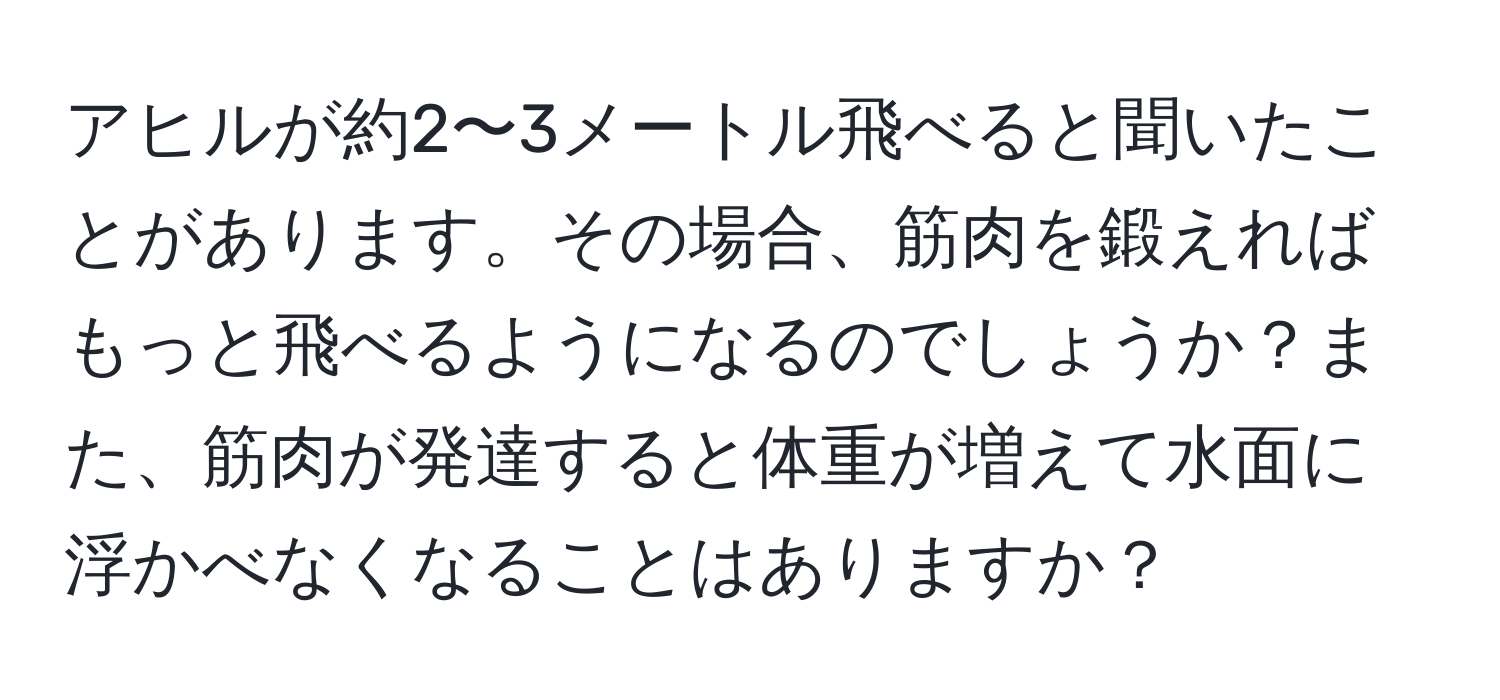 アヒルが約2〜3メートル飛べると聞いたことがあります。その場合、筋肉を鍛えればもっと飛べるようになるのでしょうか？また、筋肉が発達すると体重が増えて水面に浮かべなくなることはありますか？