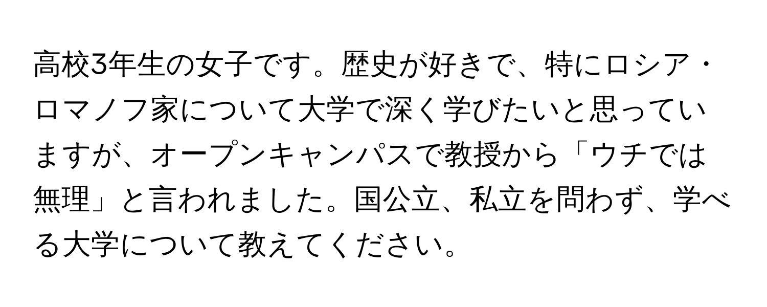 高校3年生の女子です。歴史が好きで、特にロシア・ロマノフ家について大学で深く学びたいと思っていますが、オープンキャンパスで教授から「ウチでは無理」と言われました。国公立、私立を問わず、学べる大学について教えてください。