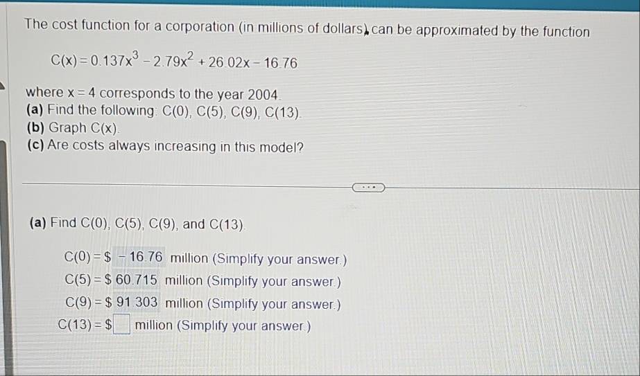 The cost function for a corporation (in millions of dollars) can be approximated by the function
C(x)=0.137x^3-2.79x^2+26.02x-16.76
where x=4 corresponds to the year 2004
(a) Find the followin C(0), C(5), C(9), C(13). 
(b) Graph C(x)
(c) Are costs always increasing in this model?
(a) Find C(0), C(5), C(9) , and C(13).
C(0)=$-16.76 million (Simplify your answer.)
C(5)=$60.715 million (Simplify your answer.)
C(9)=$91.303 million (Simplify your answer.)
C(13)=$□ million 11 (Simplify your answer.)