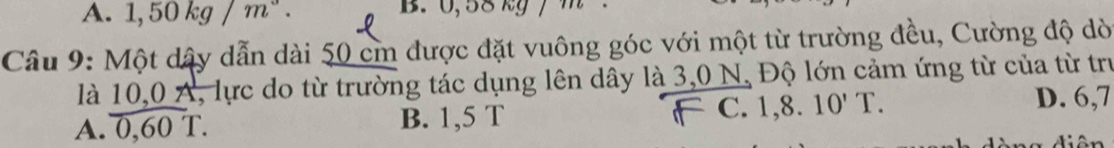 A. 1,50kg/m^3. B. 0,58 kg /
Câu 9: Một dây dẫn dài 50 cm được đặt vuông góc với một từ trường đều, Cường độ dò
là 10,0 A, lực do từ trường tác dụng lên dây là 3,0 N, Độ lớn cảm ứng từ của từ trư
A. 0,60 T. B. 1,5 T C. 1,8.10'T.
D. 6,7