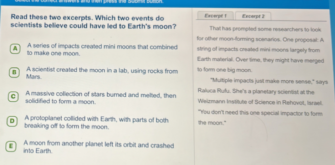 wers and than press the Submit button 
Read these two excerpts. Which two events do Excerpt 1 Excerpt 2
scientists believe could have led to Earth's moon? That has prompted some researchers to look
for other moon-forming scenarios. One proposal: A
A A series of impacts created mini moons that combined string of impacts created mini moons largely from
to make one moon. Earth material. Over time, they might have merged
A scientist created the moon in a lab, using rocks from to form one big moon.
B Mars.
"Multiple impacts just make more sense," says
Raluca Rufu. She's a planetary scientist at the
C A massive collection of stars burned and melted, then Weizmann Institute of Science in Rehovot, Israel.
solidified to form a moon.
"You don't need this one special impactor to form
D A protoplanet collided with Earth, with parts of both the moon."
breaking off to form the moon.
E A moon from another planet left its orbit and crashed
into Earth.