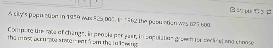 □ 0/2 pts つ 3 
A city's population in 1959 was 825,000. In 1962 the population was 825,600. 
Compute the rate of change, in people per year, in population growth (or decline) and choose 
the most accurate statement from the following: