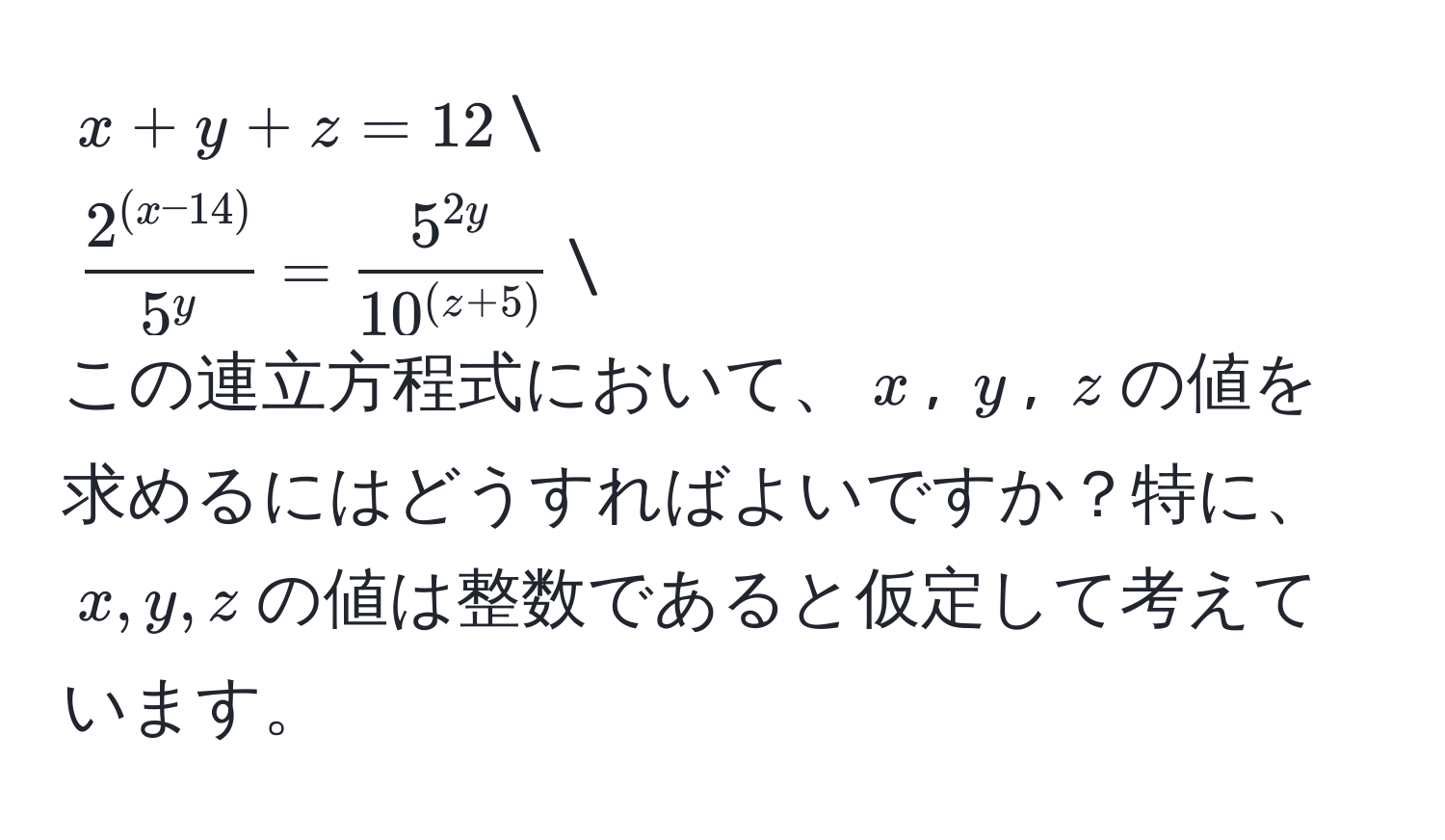 $x + y + z = 12$
$frac2^((x-14))5^y =  5^(2y)/10^((z+5)) $
この連立方程式において、$x$, $y$, $z$の値を求めるにはどうすればよいですか？特に、$x,y,z$の値は整数であると仮定して考えています。