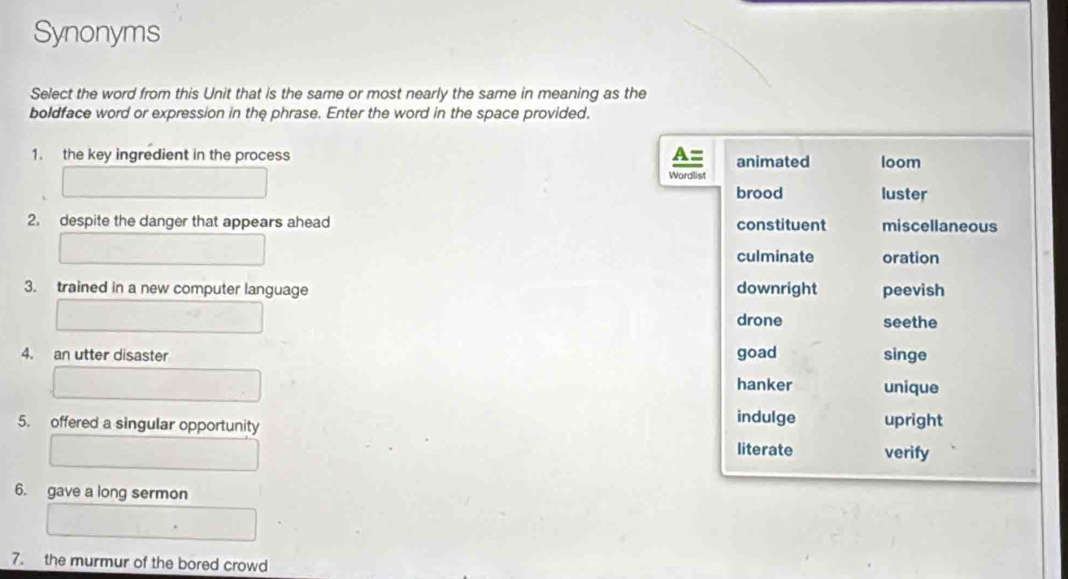 Synonyms
Select the word from this Unit that is the same or most nearly the same in meaning as the
boldface word or expression in the phrase. Enter the word in the space provided.
1. the key ingredient in the process A= animated loom
Wordlist
brood luster
2. despite the danger that appears ahead constituent miscellaneous
culminate oration
3. trained in a new computer language downright peevish
drone seethe
4. an utter disaster goad singe
hanker unique
indulge
5. offered a singular opportunity upright
literate verify
6. gave a long sermon
7. the murmur of the bored crowd