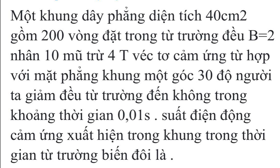 Một khung dây phẳng diện tích 40cm2
gồm 200 vòng đặt trong từ trường đều B=2
nhân 10 mũ trừ 4 T véc tơ cảm ứng từ hợp 
với mặt phẳng khung một góc 30 độ người 
ta giảm đều từ trường đến không trong 
khoảng thời gian 0,01s. suất điện động 
cảm ứng xuất hiện trong khung trong thời 
gian từ trường biến đôi là .