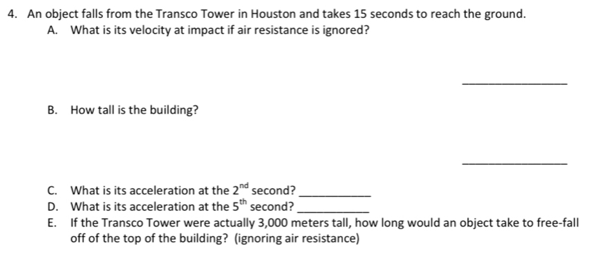 An object falls from the Transco Tower in Houston and takes 15 seconds to reach the ground. 
A. What is its velocity at impact if air resistance is ignored? 
_ 
B. How tall is the building? 
_ 
C. What is its acceleration at the 2^(nd) second?_ 
D. What is its acceleration at the 5^(th) second?_ 
E. If the Transco Tower were actually 3,000 meters tall, how long would an object take to free-fall 
off of the top of the building? (ignoring air resistance)