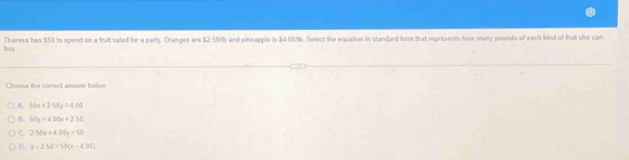 buy Theresa has $50 to spend on a fruit salad for a parly. Oranges are $2.501b and pineapple is $4 031b. Select the equation in standard fors that represents how many pounds of each kind of fruit she can
Choose the conect annwer below
A. 50x+2.50y=4.09
B. 60y=400x+250
C. 250x+400y=50
D. y-250=60(x-400)