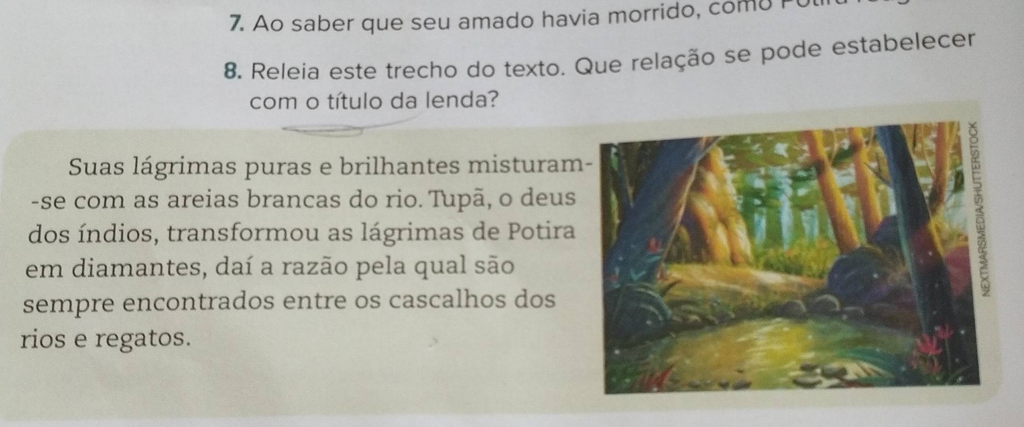 Ao saber que seu amado havia morrido, com o o 
8. Releia este trecho do texto. Que relação se pode estabelecer 
com o título da lenda? 
Suas lágrimas puras e brilhantes misturam 
-se com as areias brancas do rio. Tupã, o deus 
dos índios, transformou as lágrimas de Potira 
em diamantes, daí a razão pela qual são 
sempre encontrados entre os cascalhos dos 
rios e regatos.