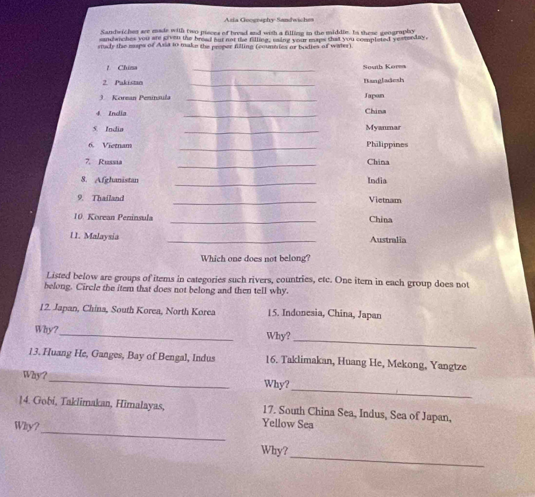 Asia Geography Sandwichss 
Sandwiches are madz with two pisces of bread and with a filling in the middle. In these geography 
sandwiches you are given the bread but not the filling, using your maps that you completed yesterday, 
study the maps of Asia to make the proper filling (countries or bodies of water). 
! China _South Korea 
2. Pakistan _Bangladesh 
3. Korean Peninsula _Japan 
4 India 
_ 
China 
5. India _Myanmar 
6. Vietnam _Philippines 
7. Russia _China 
_ 
8. Afghanistan India 
9. Thailand _Vietnam 
10. Korean Peninsula _China 
U1. Malaysia _Australia 
Which one does not belong? 
Listed below are groups of items in categories such rivers, countries, etc. One item in each group does not 
belong. Circle the item that does not belong and then tell why. 
12. Japan, China, South Korea, North Korea 15. Indonesia, China, Japan 
_ 
Why? 
Why?_ 
13. Huang He, Ganges, Bay of Bengal, Indus 16. Taklimakan, Huang He, Mekong, Yangtze 
_ 
Why? _Why? 
14. Gobi, Taklimakan, Himalayas, 17. South China Sea, Indus, Sea of Japan, 
_ 
Why? 
Yellow Sea 
_ 
Why?