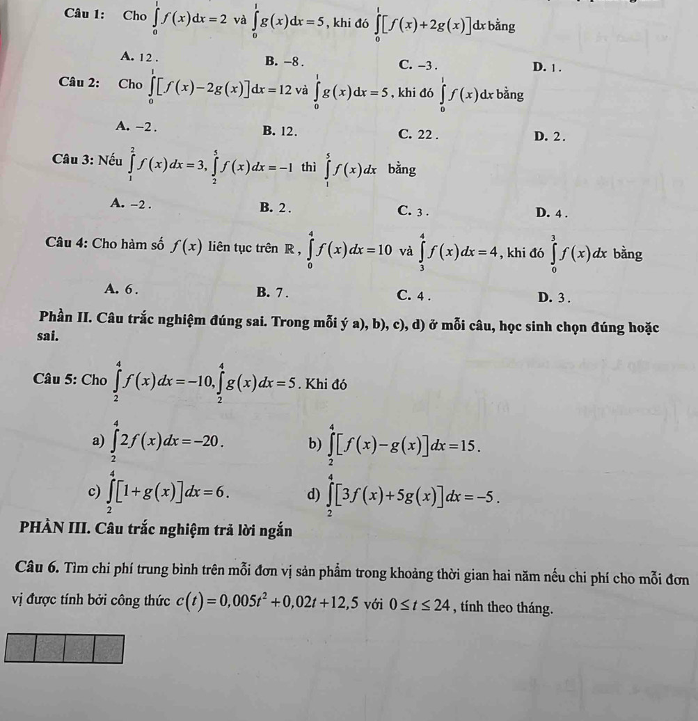 Cho ∈tlimits _0^(1f(x)dx=2 và ∈tlimits _0^1g(x)dx=5 , khi đó ∈tlimits _0^1[f(x)+2g(x)] dx bằng
A. 12 . B. −8 . C. -3 . D. 1 .
Câu 2: Cho ∈tlimits _0^1[f(x)-2g(x)]dx=12 và ∈tlimits _0^1g(x)dx=5 , khi đó ∈tlimits _0^1f(x)dx bằng
A. -2 . B. 12. C. 22 . D. 2 .
Câu 3: Nếu ∈tlimits _1^2f(x)dx=3,∈tlimits _2^5f(x)dx=-1 thì ∈tlimits _0^5f(x)dx bằng
A. -2 . B. 2 . C. 3 . D. 4 .
Câu 4: Cho hàm số f(x) liên tục trên R , ∈tlimits _0^4f(x)dx=10 và ∈tlimits _3^4f(x)dx=4 , khi đó ∈tlimits _0^3f(x)dx bằng
A. 6 . B. 7 . C. 4 . D. 3 .
Phần II. Câu trắc nghiệm đúng sai. Trong mỗi ý a), b), c), d) ở mỗi câu, học sinh chọn đúng hoặc
sai.
Câu 5: Cho ∈tlimits _2^4f(x)dx=-10,∈tlimits _2^4g(x)dx=5. Khi đó
a) ∈tlimits _2^42f(x)dx=-20. ∈tlimits _2^4[f(x)-g(x)]dx=15.
b)
c) ∈tlimits _2^4[1+g(x)]dx=6. ∈tlimits _2^4[3f(x)+5g(x)]dx=-5.
d)
PHÀN III. Câu trắc nghiệm trả lời ngắn
Câu 6. Tìm chi phí trung bình trên mỗi đơn vị sản phẩm trong khoảng thời gian hai năm nếu chi phí cho mỗi đơn
vị được tính bởi công thức c(t)=0,005t^2)+0,02t+12,5 với 0≤ t≤ 24 , tính theo tháng.