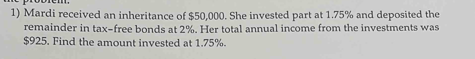 Mardi received an inheritance of $50,000. She invested part at 1.75% and deposited the 
remainder in tax-free bonds at 2%. Her total annual income from the investments was
$925. Find the amount invested at 1.75%.