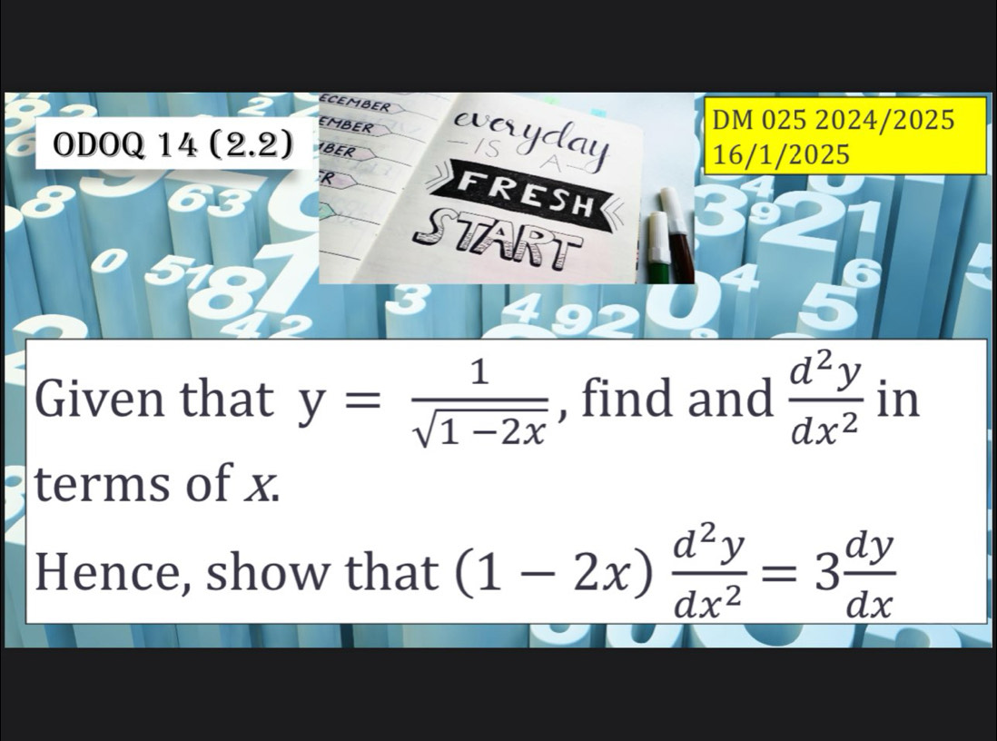 ECEMBER
EMBER
DM 025 2024/2025
everyday
ODOQ 14 (2.2) BER
16/1/2025
FRESH
START
5
Given that y= 1/sqrt(1-2x)  , find and  d^2y/dx^2  in
terms of x
Hence, show that (1-2x) d^2y/dx^2 =3 dy/dx 